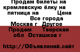 Продам билеты на кремлевскую ёлку на 29.12 пятница на 10.00 › Цена ­ 5 000 - Все города, Москва г. Другое » Продам   . Тверская обл.,Осташков г.